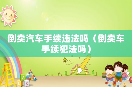 倒賣汽車手續(xù)違法嗎（倒賣車手續(xù)犯法嗎）