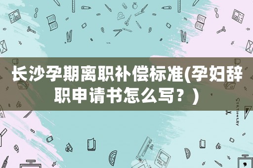 長沙孕期離職補償標準(孕婦辭職申請書怎么寫？)