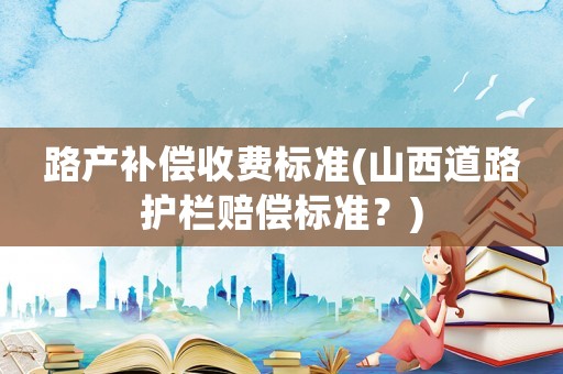 路產補償收費標準(山西道路護欄賠償標準？)