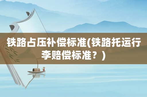 鐵路占壓補償標準(鐵路托運行李賠償標準？)