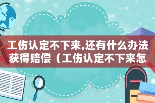 工傷認定不下來,還有什么辦法獲得賠償（工傷認定不下來怎么辦）