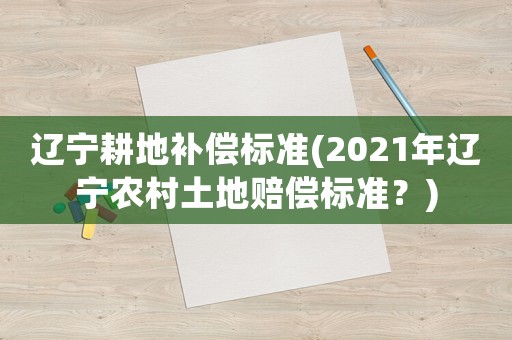 遼寧耕地補償標準(2021年遼寧農村土地賠償標準？)