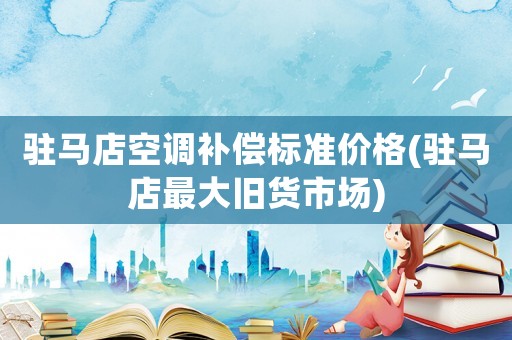 駐馬店空調(diào)補(bǔ)償標(biāo)準(zhǔn)價(jià)格(駐馬店最大舊貨市場(chǎng))