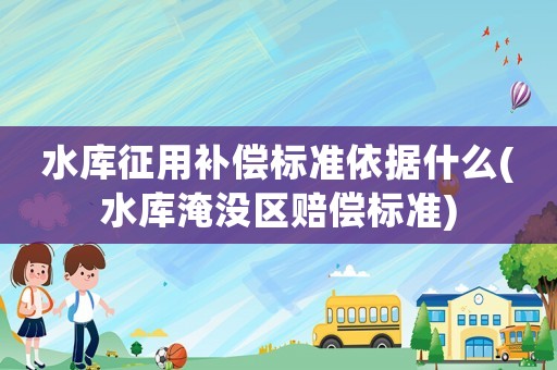 水庫征用補償標準依據什么(水庫淹沒區賠償標準)