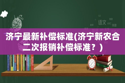 濟(jì)寧最新補(bǔ)償標(biāo)準(zhǔn)(濟(jì)寧新農(nóng)合二次報(bào)銷補(bǔ)償標(biāo)準(zhǔn)？)