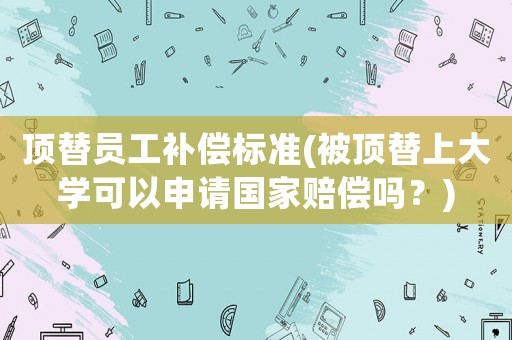 頂替員工補償標準(被頂替上大學可以申請國家賠償嗎？)