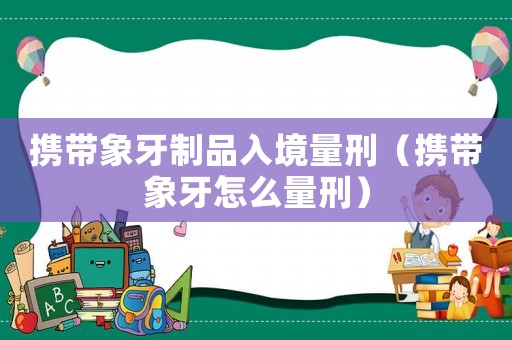 攜帶象牙制品入境量刑（攜帶象牙怎么量刑）
