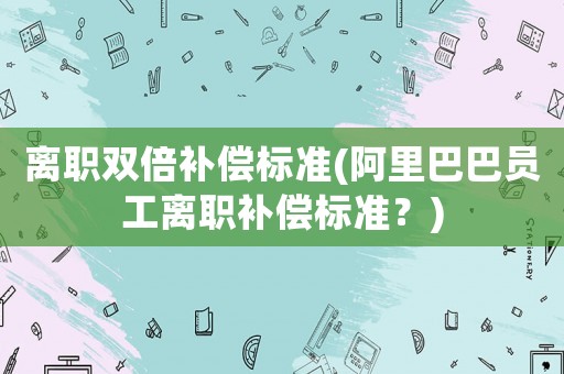 離職雙倍補償標準(阿里巴巴員工離職補償標準？)