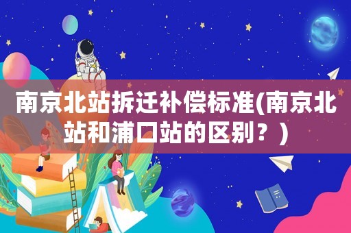 南京北站拆遷補償標準(南京北站和浦口站的區別？)