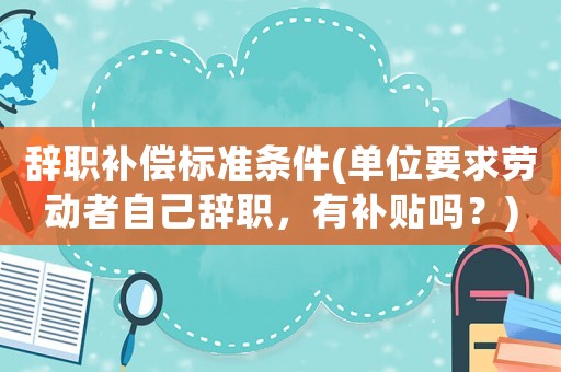 辭職補償標準條件(單位要求勞動者自己辭職，有補貼嗎？)