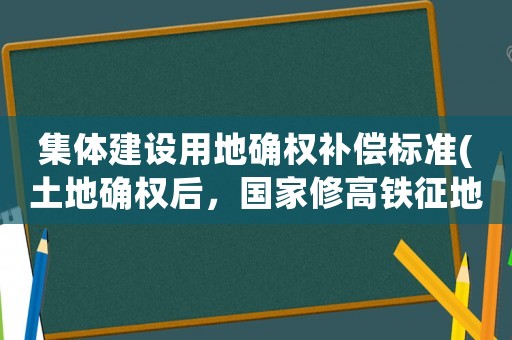 集體建設用地確權補償標準(土地確權后，國家修高鐵征地賠償的錢應該怎么分配，也就是說賠償款歸誰)