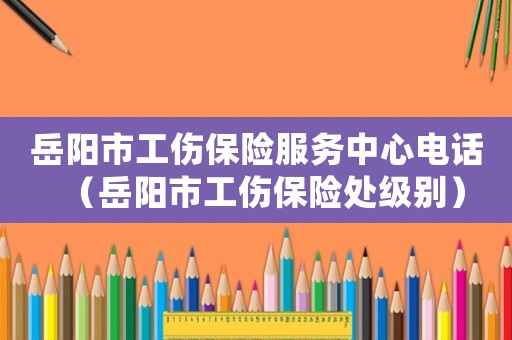 岳陽市工傷保險服務中心電話（岳陽市工傷保險處級別）