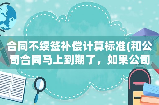 合同不續簽補償計算標準(和公司合同馬上到期了，如果公司主動不續簽會賠償嗎)