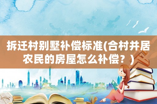 拆遷村別墅補償標準(合村并居農(nóng)民的房屋怎么補償？)