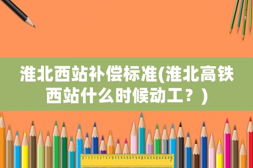 淮北西站補償標準(淮北高鐵西站什么時候動工？)