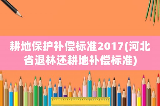 耕地保護補償標準2017(河北省退林還耕地補償標準)