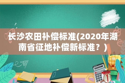 長沙農田補償標準(2020年湖南省征地補償新標準？)