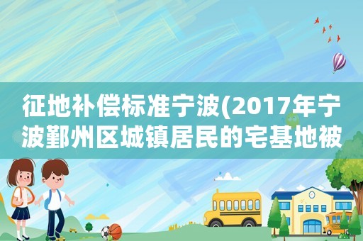 征地補償標準寧波(2017年寧波鄞州區城鎮居民的宅基地被拆的話，如何補償？)