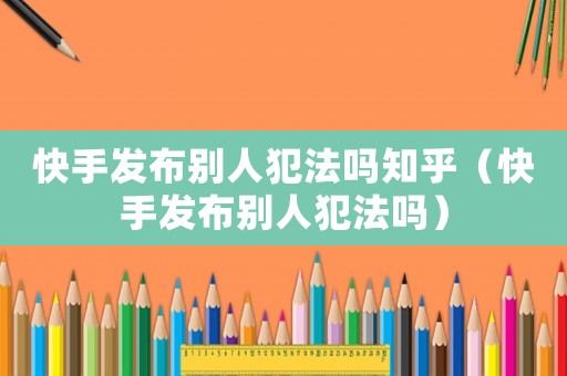 快手發布別人犯法嗎知乎（快手發布別人犯法嗎）