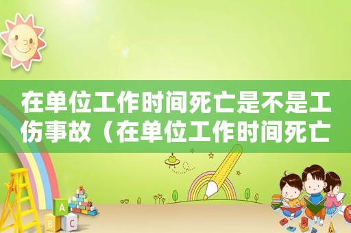 在單位工作時間死亡是不是工傷事故（在單位工作時間死亡是不是工傷）