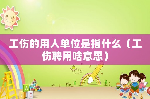工傷的用人單位是指什么（工傷聘用啥意思）
