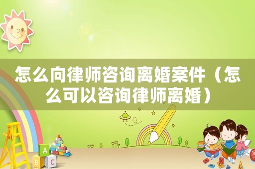 怎么向律師咨詢離婚案件（怎么可以咨詢律師離婚）
