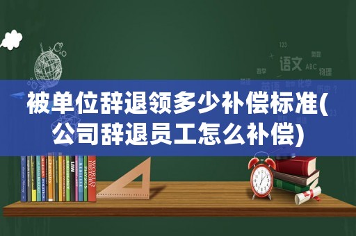 被單位辭退領多少補償標準(公司辭退員工怎么補償)