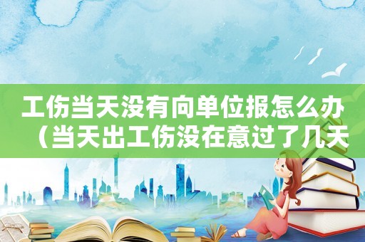 工傷當天沒有向單位報怎么辦（當天出工傷沒在意過了幾天去醫院）
