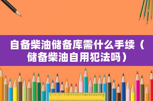 自備柴油儲備庫需什么手續（儲備柴油自用犯法嗎）