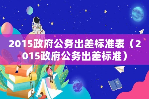 2015政府公務出差標準表（2015政府公務出差標準）