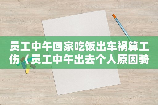 員工中午回家吃飯出車(chē)禍算工傷（員工中午出去個(gè)人原因騎車(chē)摔傷屬工傷嗎）