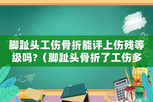 腳趾頭工傷骨折能評上傷殘等級嗎?（腳趾頭骨折了工傷多久能好）