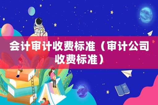 會計審計收費標準（審計公司收費標準）