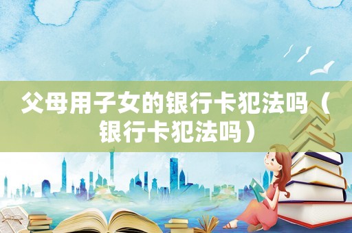 父母用子女的銀行卡犯法嗎（銀行卡犯法嗎）
