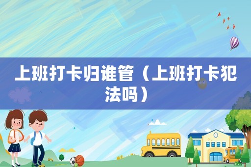 上班打卡歸誰管（上班打卡犯法嗎）
