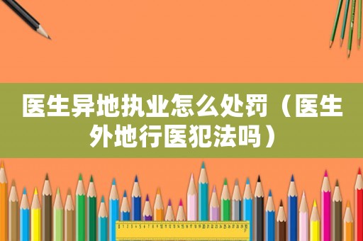 醫生異地執業怎么處罰（醫生外地行醫犯法嗎）