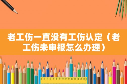 老工傷一直沒有工傷認定（老工傷未申報怎么辦理）
