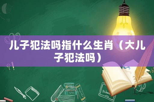 兒子犯法嗎指什么生肖（大兒子犯法嗎）