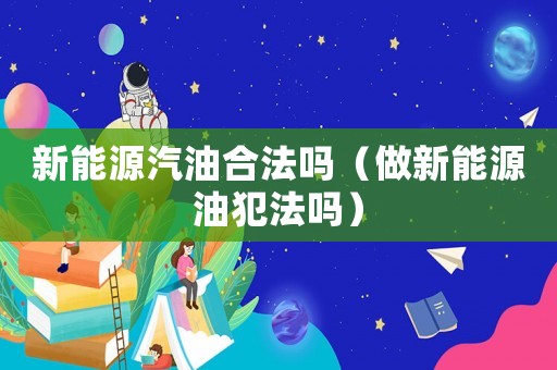 新能源汽油合法嗎（做新能源油犯法嗎）