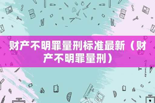 財(cái)產(chǎn)不明罪量刑標(biāo)準(zhǔn)最新（財(cái)產(chǎn)不明罪量刑）