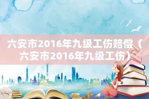 六安市2016年九級工傷賠償（六安市2016年九級工傷）
