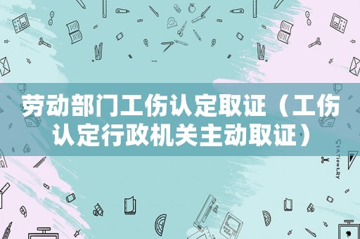勞動部門工傷認定取證（工傷認定行政機關主動取證）