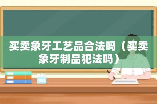 買(mǎi)賣(mài)象牙工藝品合法嗎（買(mǎi)賣(mài)象牙制品犯法嗎）