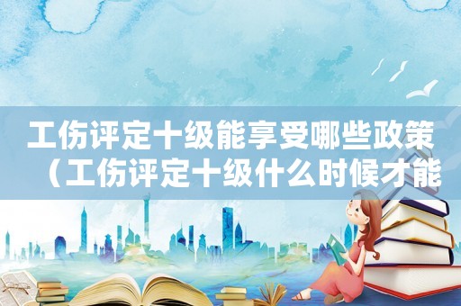 工傷評定十級能享受哪些政策（工傷評定十級什么時候才能拿到錢）