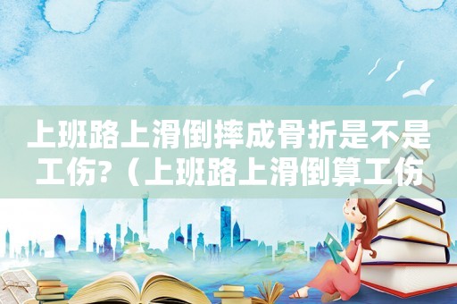 上班路上滑倒摔成骨折是不是工傷?（上班路上滑倒算工傷能休班嗎）