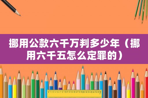 挪用公款六千萬判多少年（挪用六千五怎么定罪的）