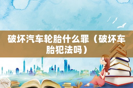 破壞汽車輪胎什么罪（破壞車胎犯法嗎）