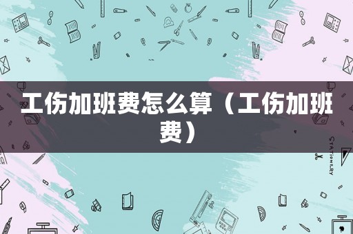 工傷加班費怎么算（工傷加班費）