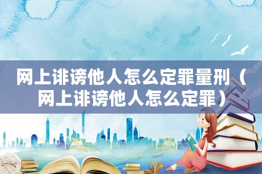 網上誹謗他人怎么定罪量刑（網上誹謗他人怎么定罪）