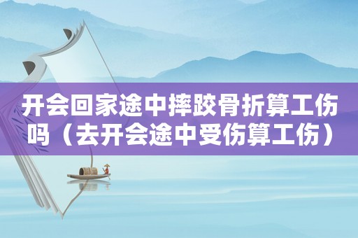 開會回家途中摔跤骨折算工傷嗎（去開會途中受傷算工傷）
